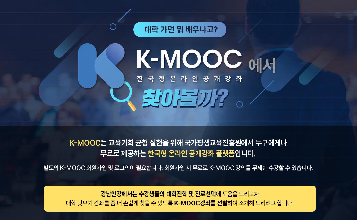 대학가면 뭐 배우냐고? K-MOOC에서 한국형온라인공개강좌 찾아볼까? K-MOOC는 교육기회 균형 실현을 위해 국가평생교육진흥원에서 누구에게나 무료로 제공하는 한국형 온라인 공개강좌 플랫폼 입니다. ※별도의 K-MOOC 회원가입 및 로그인이 필요합니다. 회원가입 시 무료로 K-MOOC강의를 무제한 수강할 수 있습니다. 강남인강에서는 수강생들의 대학진학 및 진로선택에 도움을 드리고자 대학 맛보기강좌를 좀 더 손쉽게 찾을 수 있도로 K-MOOC 강좌를 선별하여 소개해 드리려고 합니다.